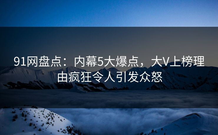 91网盘点：内幕5大爆点，大V上榜理由疯狂令人引发众怒