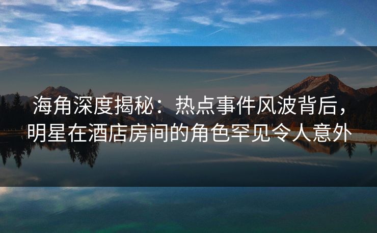 海角深度揭秘：热点事件风波背后，明星在酒店房间的角色罕见令人意外