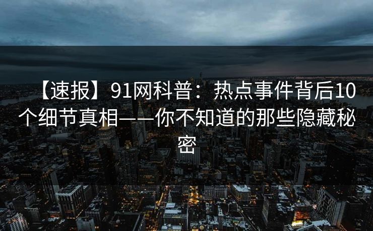 【速报】91网科普：热点事件背后10个细节真相——你不知道的那些隐藏秘密
