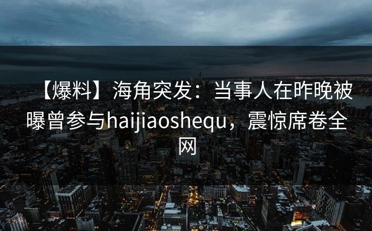 【爆料】海角突发：当事人在昨晚被曝曾参与haijiaoshequ，震惊席卷全网