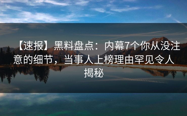 【速报】黑料盘点：内幕7个你从没注意的细节，当事人上榜理由罕见令人揭秘