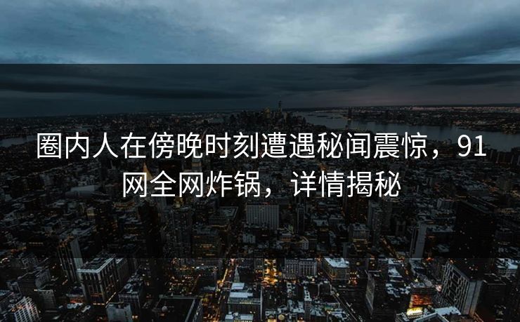 圈内人在傍晚时刻遭遇秘闻震惊，91网全网炸锅，详情揭秘