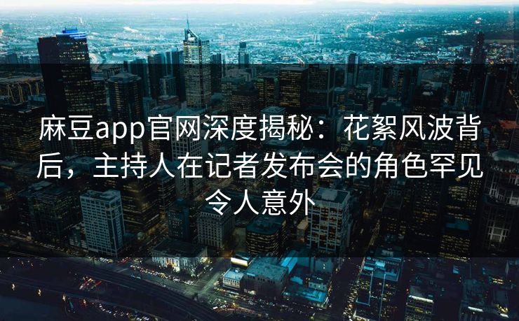 麻豆app官网深度揭秘：花絮风波背后，主持人在记者发布会的角色罕见令人意外