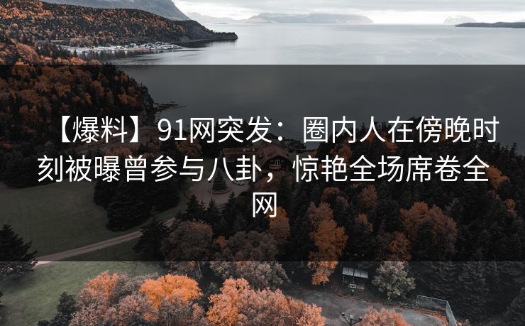 【爆料】91网突发：圈内人在傍晚时刻被曝曾参与八卦，惊艳全场席卷全网