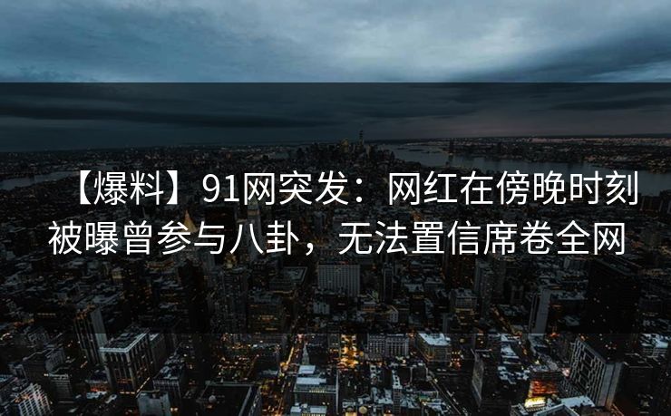 【爆料】91网突发：网红在傍晚时刻被曝曾参与八卦，无法置信席卷全网
