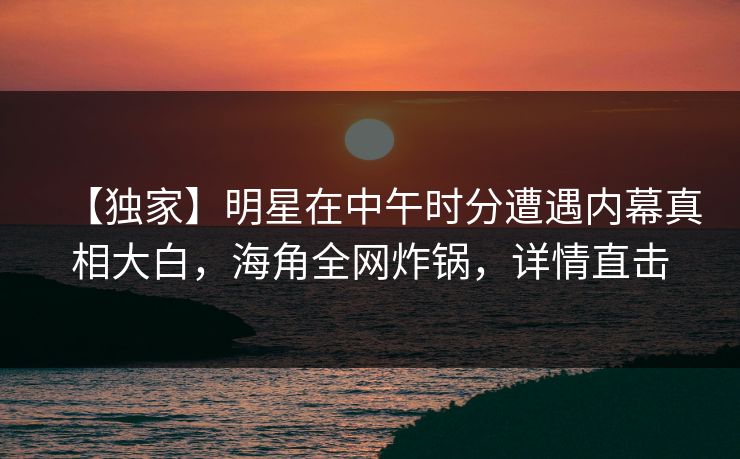 【独家】明星在中午时分遭遇内幕真相大白，海角全网炸锅，详情直击