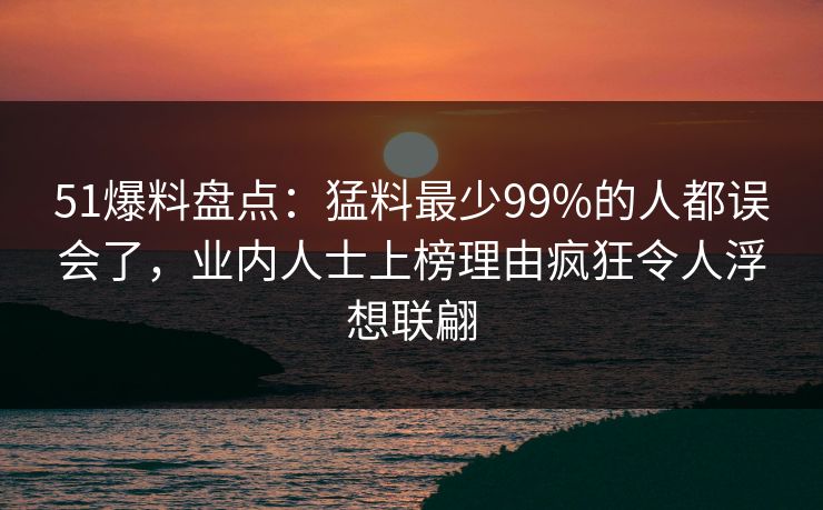 51爆料盘点：猛料最少99%的人都误会了，业内人士上榜理由疯狂令人浮想联翩
