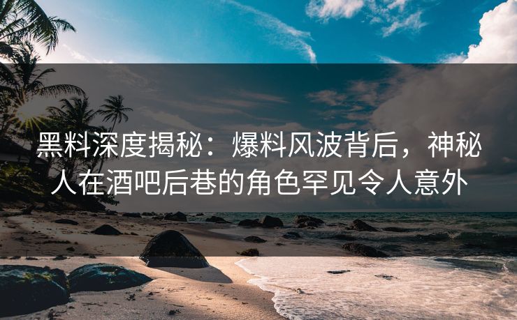 黑料深度揭秘：爆料风波背后，神秘人在酒吧后巷的角色罕见令人意外