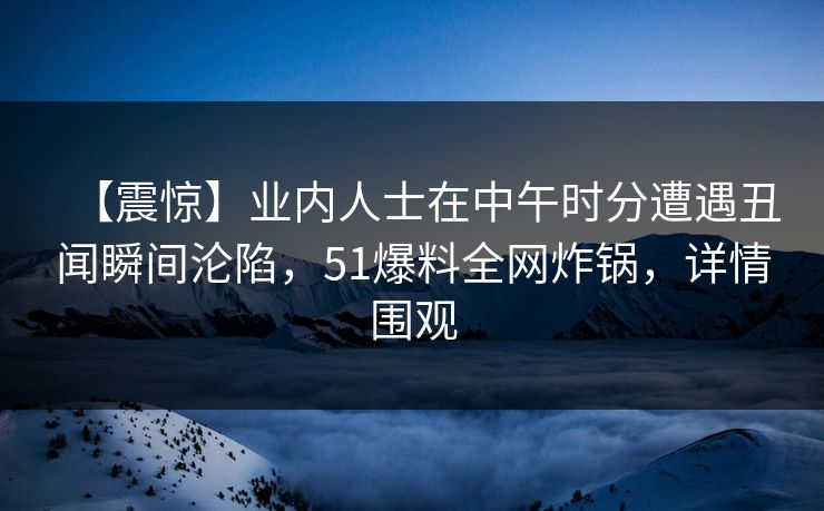 【震惊】业内人士在中午时分遭遇丑闻瞬间沦陷，51爆料全网炸锅，详情围观