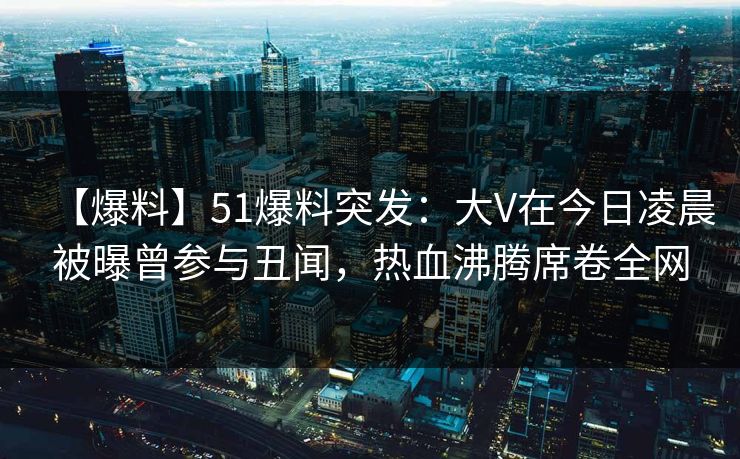 【爆料】51爆料突发：大V在今日凌晨被曝曾参与丑闻，热血沸腾席卷全网