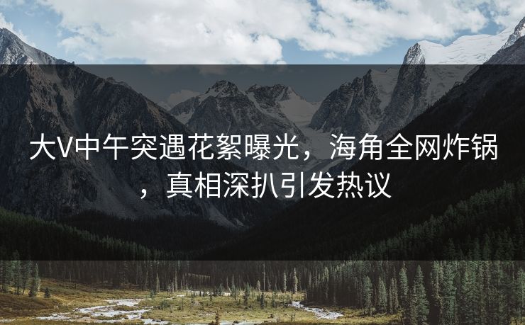 大V中午突遇花絮曝光，海角全网炸锅，真相深扒引发热议
