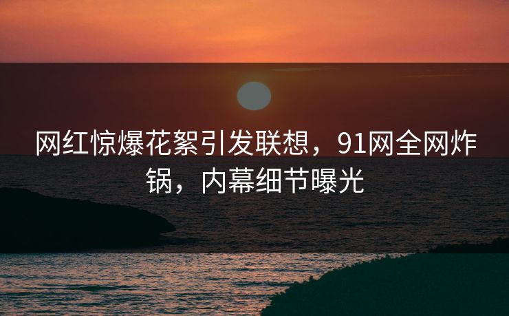 网红惊爆花絮引发联想，91网全网炸锅，内幕细节曝光