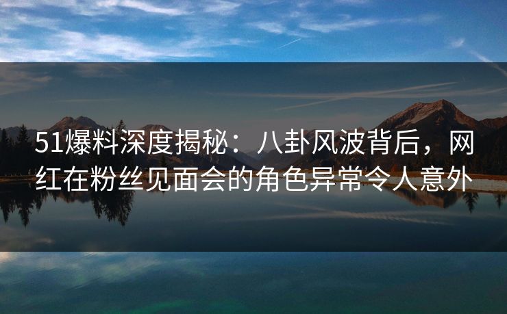 51爆料深度揭秘：八卦风波背后，网红在粉丝见面会的角色异常令人意外