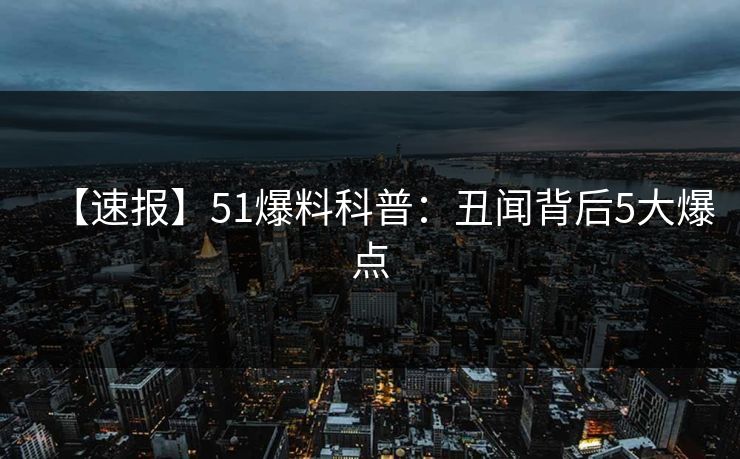 【速报】51爆料科普：丑闻背后5大爆点
