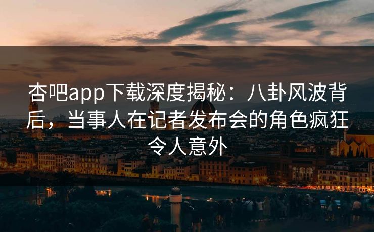 杏吧app下载深度揭秘：八卦风波背后，当事人在记者发布会的角色疯狂令人意外