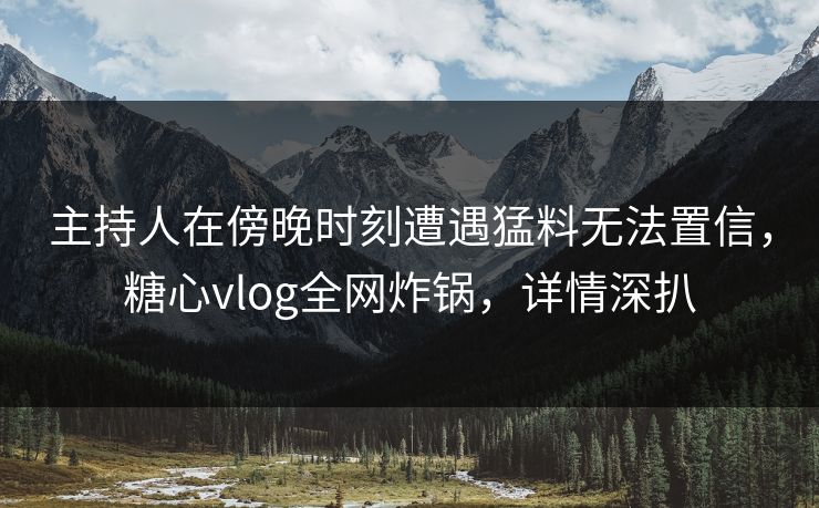 主持人在傍晚时刻遭遇猛料无法置信，糖心vlog全网炸锅，详情深扒