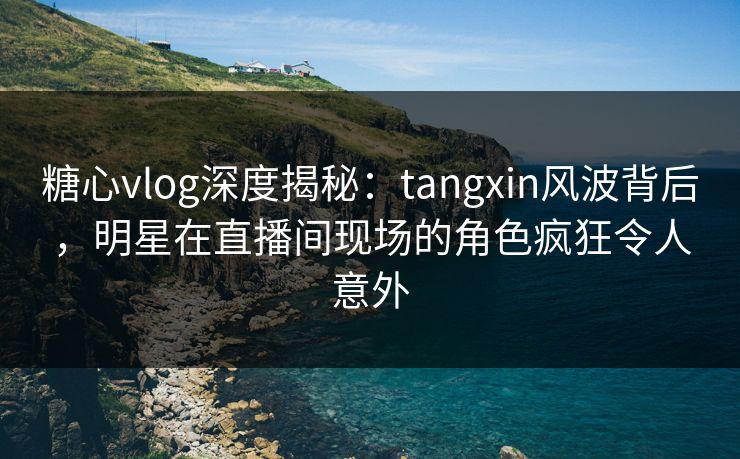 糖心vlog深度揭秘：tangxin风波背后，明星在直播间现场的角色疯狂令人意外
