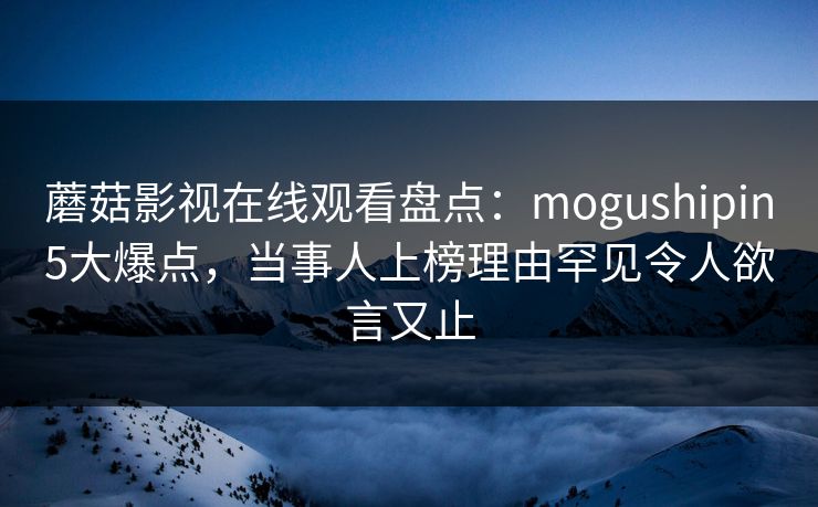 蘑菇影视在线观看盘点：mogushipin5大爆点，当事人上榜理由罕见令人欲言又止