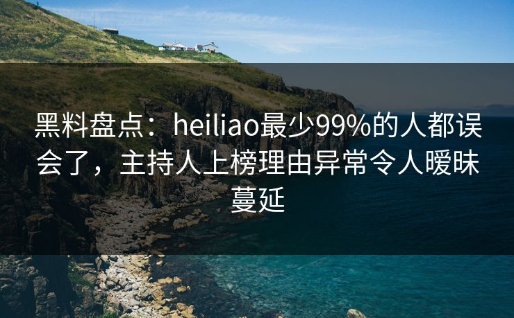 黑料盘点：heiliao最少99%的人都误会了，主持人上榜理由异常令人暧昧蔓延