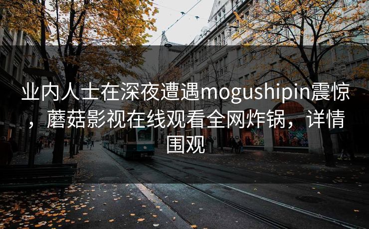 业内人士在深夜遭遇mogushipin震惊，蘑菇影视在线观看全网炸锅，详情围观