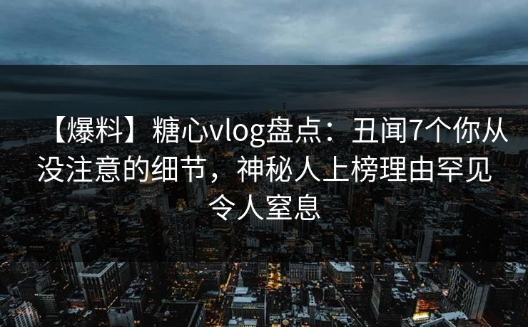 【爆料】糖心vlog盘点：丑闻7个你从没注意的细节，神秘人上榜理由罕见令人窒息