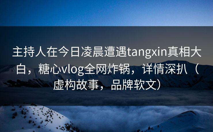 主持人在今日凌晨遭遇tangxin真相大白，糖心vlog全网炸锅，详情深扒（虚构故事，品牌软文）
