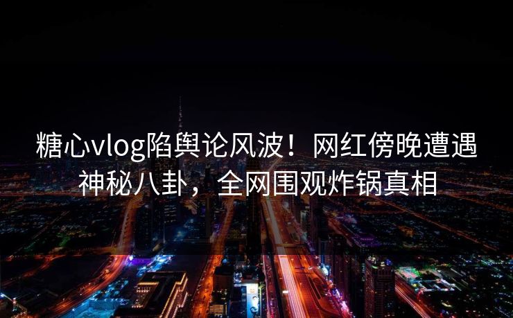 糖心vlog陷舆论风波！网红傍晚遭遇神秘八卦，全网围观炸锅真相