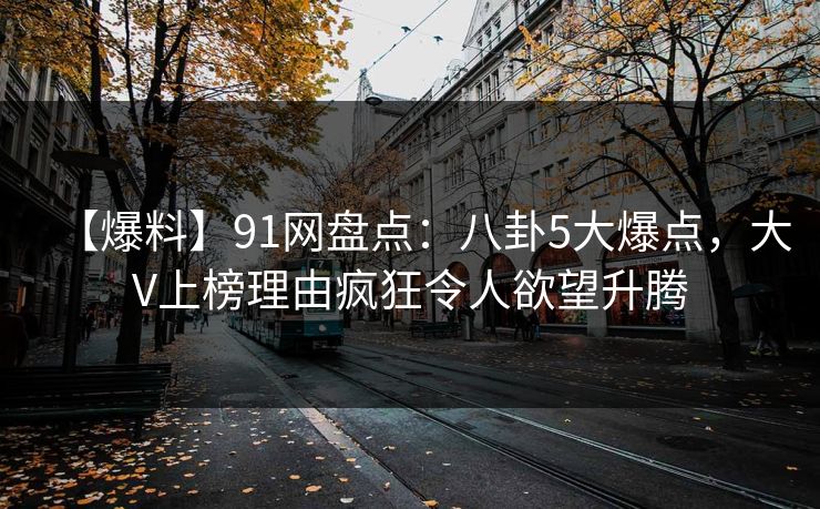【爆料】91网盘点：八卦5大爆点，大V上榜理由疯狂令人欲望升腾