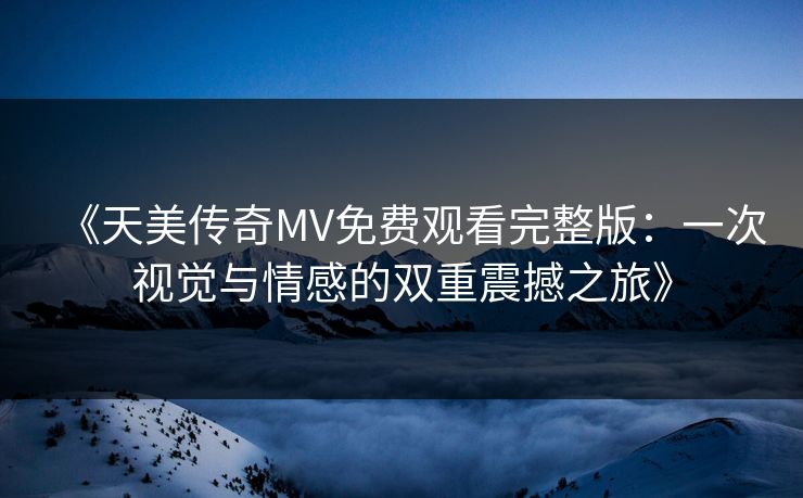 《天美传奇MV免费观看完整版：一次视觉与情感的双重震撼之旅》
