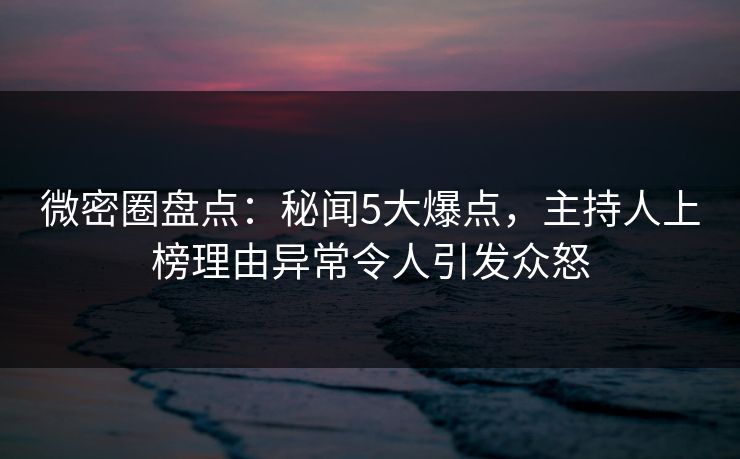 微密圈盘点：秘闻5大爆点，主持人上榜理由异常令人引发众怒