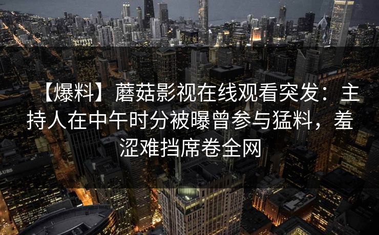 【爆料】蘑菇影视在线观看突发：主持人在中午时分被曝曾参与猛料，羞涩难挡席卷全网