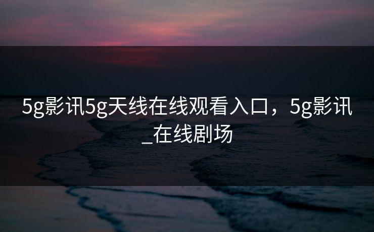 5g影讯5g天线在线观看入口,5g影讯_在线剧场 5g影讯5g天线在线观看入口,5g影讯_在线剧场