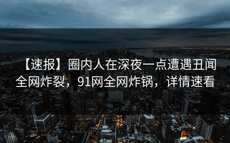 【速报】圈内人在深夜一点遭遇丑闻 全网炸裂，91网全网炸锅，详情速看