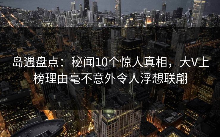 岛遇盘点：秘闻10个惊人真相，大V上榜理由毫不意外令人浮想联翩
