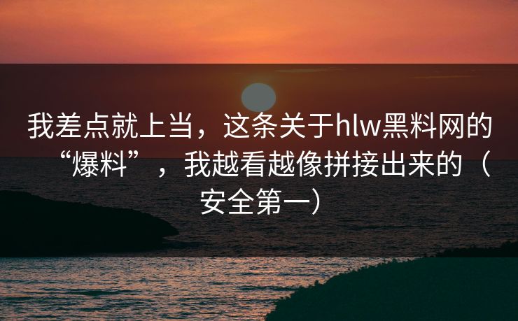我差点就上当，这条关于hlw黑料网的“爆料”，我越看越像拼接出来的（安全第一）