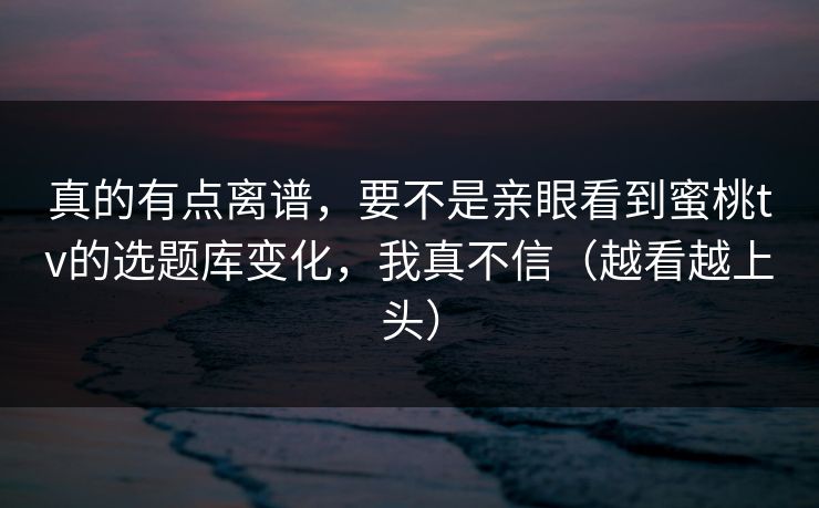 真的有点离谱，要不是亲眼看到蜜桃tv的选题库变化，我真不信（越看越上头）