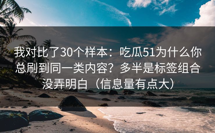我对比了30个样本：吃瓜51为什么你总刷到同一类内容？多半是标签组合没弄明白（信息量有点大）