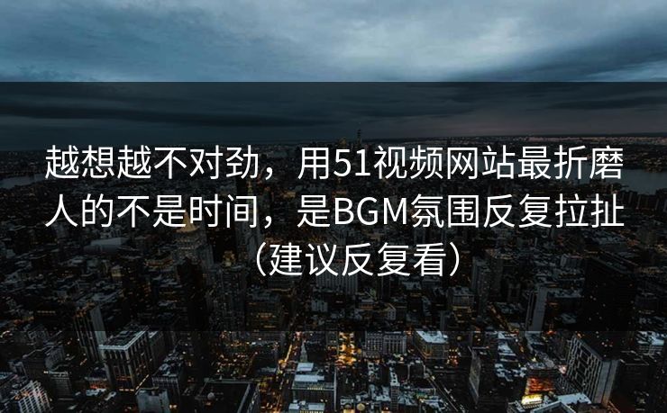 越想越不对劲，用51视频网站最折磨人的不是时间，是BGM氛围反复拉扯（建议反复看）